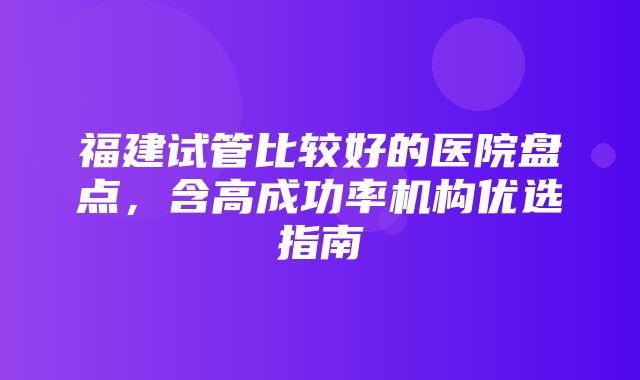 福建试管比较好的医院盘点，含高成功率机构优选指南