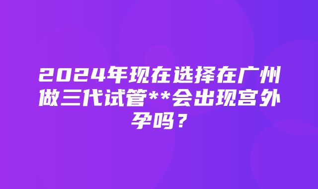 2024年现在选择在广州做三代试管**会出现宫外孕吗？