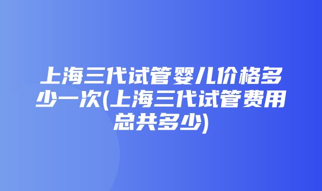 上海三代试管婴儿价格多少一次(上海三代试管费用总共多少)