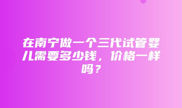 在南宁做一个三代试管婴儿需要多少钱，价格一样吗？