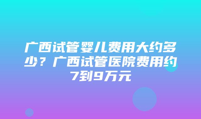 广西试管婴儿费用大约多少？广西试管医院费用约7到9万元