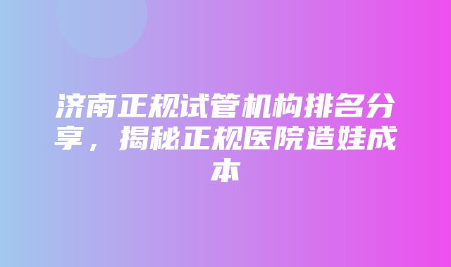 济南正规试管机构排名分享，揭秘正规医院造娃成本