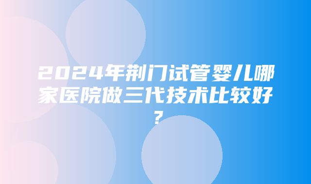 2024年荆门试管婴儿哪家医院做三代技术比较好？