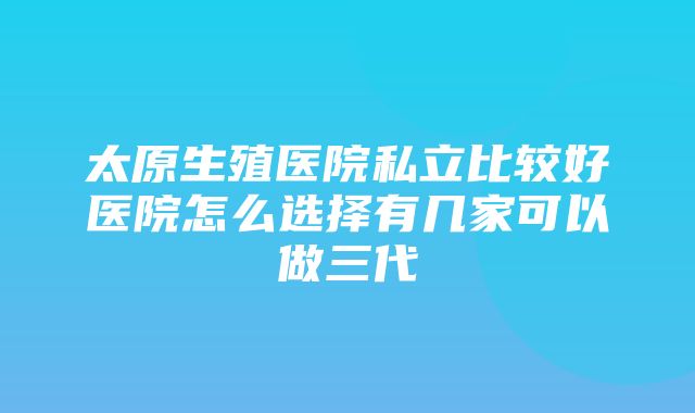 太原生殖医院私立比较好医院怎么选择有几家可以做三代