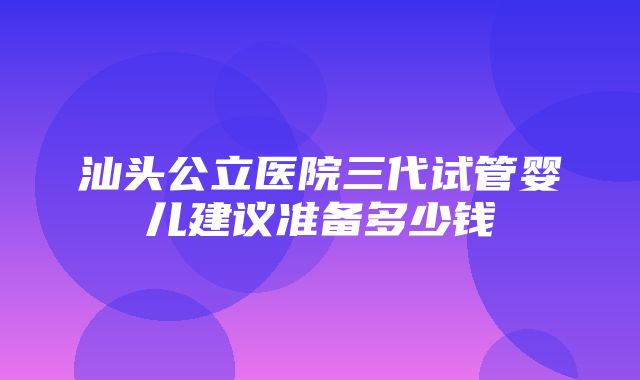 汕头公立医院三代试管婴儿建议准备多少钱