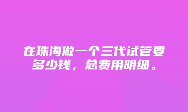 在珠海做一个三代试管要多少钱，总费用明细。