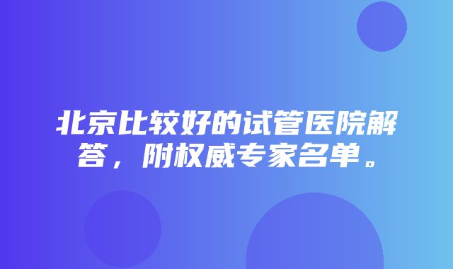 北京比较好的试管医院解答，附权威专家名单。