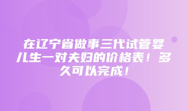 在辽宁省做事三代试管婴儿生一对夫妇的价格表！多久可以完成！