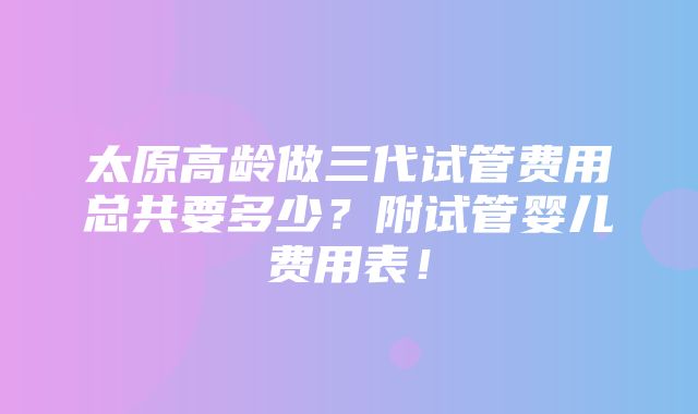 太原高龄做三代试管费用总共要多少？附试管婴儿费用表！