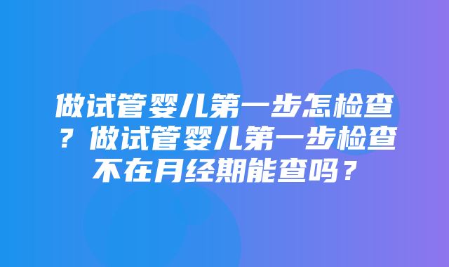 做试管婴儿第一步怎检查？做试管婴儿第一步检查不在月经期能查吗？