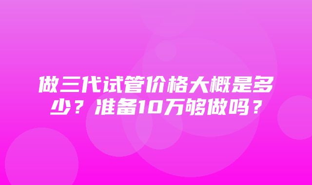 做三代试管价格大概是多少？准备10万够做吗？