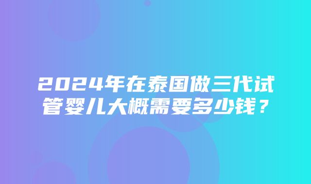 2024年在泰国做三代试管婴儿大概需要多少钱？