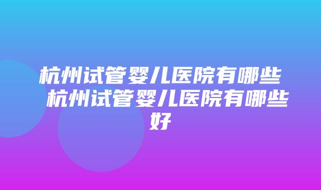 杭州试管婴儿医院有哪些 杭州试管婴儿医院有哪些好