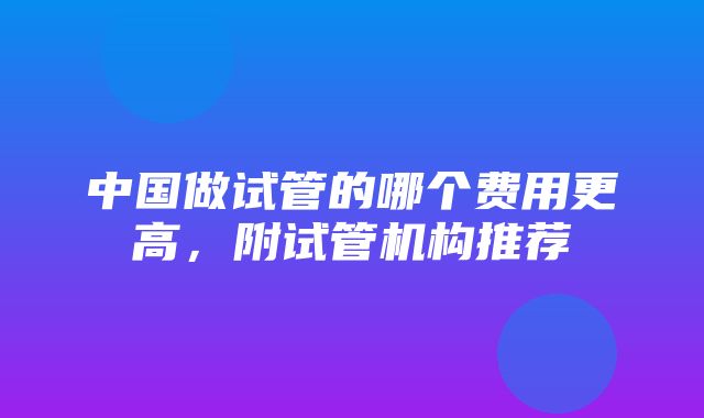 中国做试管的哪个费用更高，附试管机构推荐