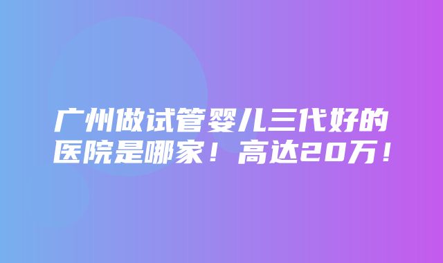 广州做试管婴儿三代好的医院是哪家！高达20万！