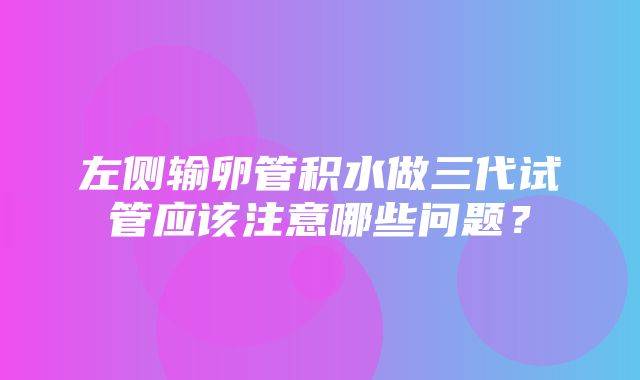 左侧输卵管积水做三代试管应该注意哪些问题？