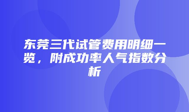 东莞三代试管费用明细一览，附成功率人气指数分析