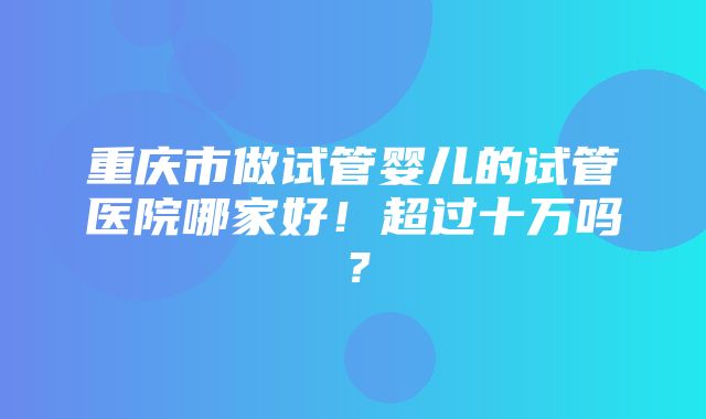 重庆市做试管婴儿的试管医院哪家好！超过十万吗？