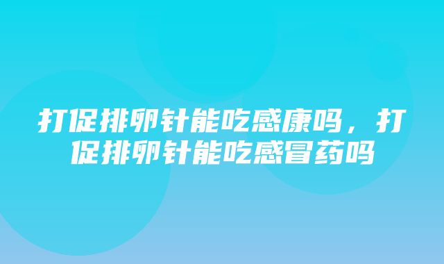 打促排卵针能吃感康吗，打促排卵针能吃感冒药吗