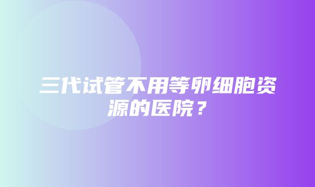 三代试管不用等卵细胞资源的医院？