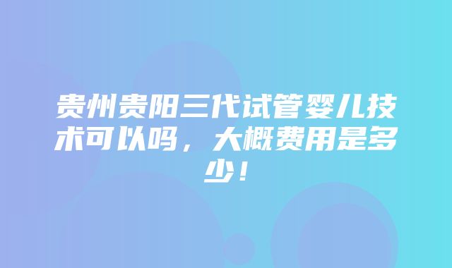 贵州贵阳三代试管婴儿技术可以吗，大概费用是多少！