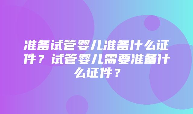 准备试管婴儿准备什么证件？试管婴儿需要准备什么证件？