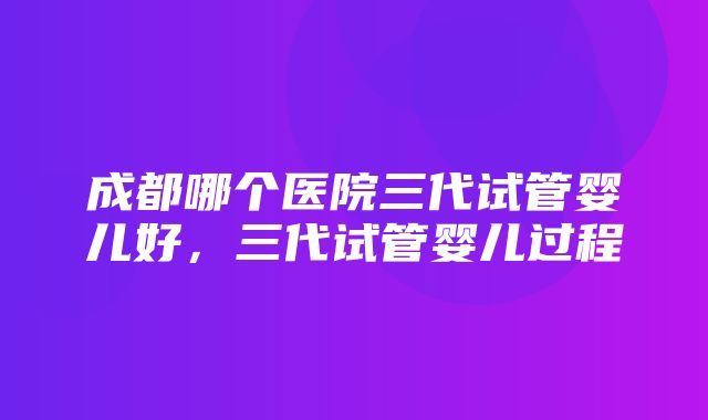 成都哪个医院三代试管婴儿好，三代试管婴儿过程