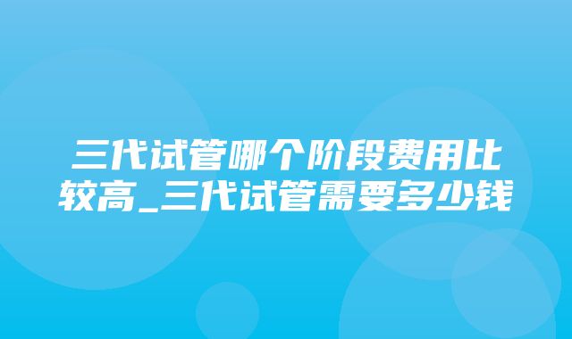 三代试管哪个阶段费用比较高_三代试管需要多少钱