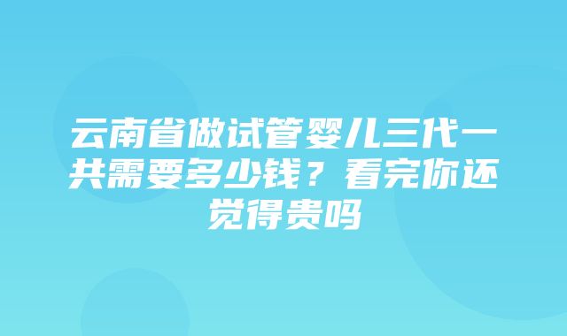 云南省做试管婴儿三代一共需要多少钱？看完你还觉得贵吗