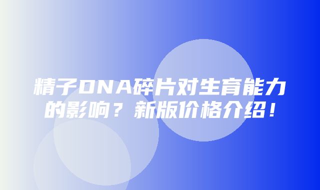 精子DNA碎片对生育能力的影响？新版价格介绍！