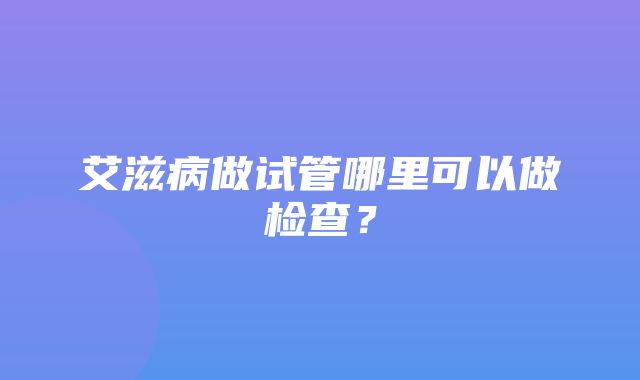 艾滋病做试管哪里可以做检查？