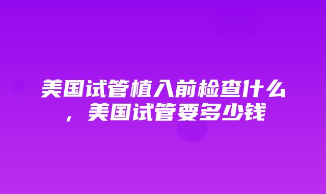 美国试管植入前检查什么，美国试管要多少钱