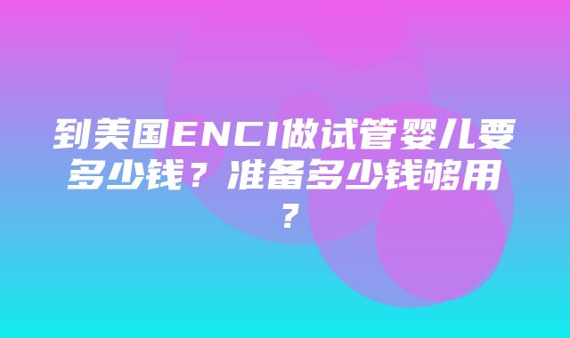 到美国ENCI做试管婴儿要多少钱？准备多少钱够用？