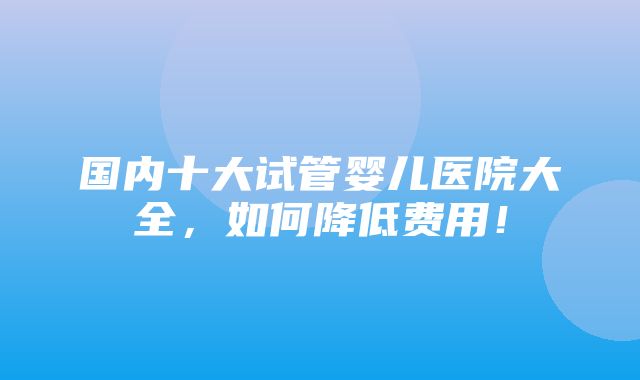 国内十大试管婴儿医院大全，如何降低费用！