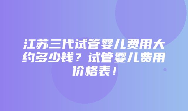 江苏三代试管婴儿费用大约多少钱？试管婴儿费用价格表！