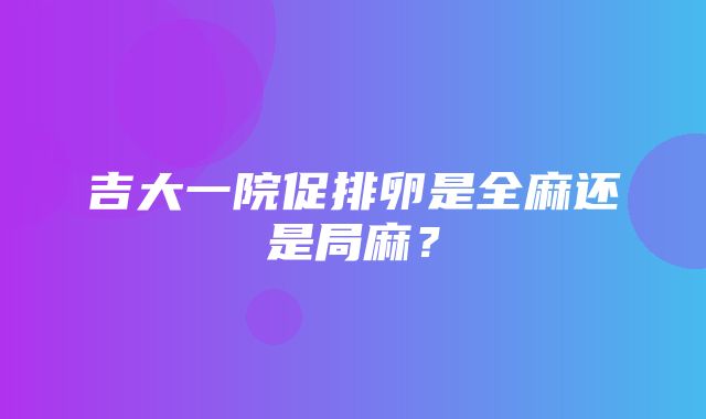 吉大一院促排卵是全麻还是局麻？