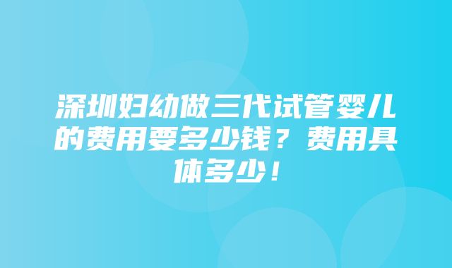 深圳妇幼做三代试管婴儿的费用要多少钱？费用具体多少！