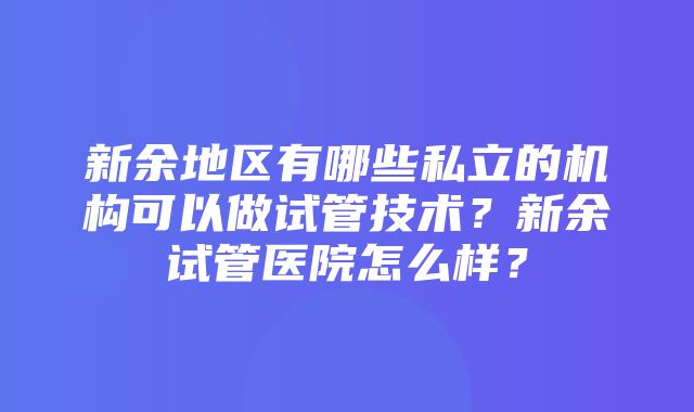 新余地区有哪些私立的机构可以做试管技术？新余试管医院怎么样？