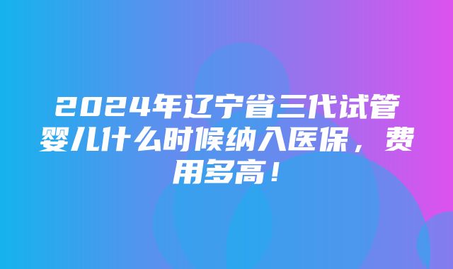 2024年辽宁省三代试管婴儿什么时候纳入医保，费用多高！