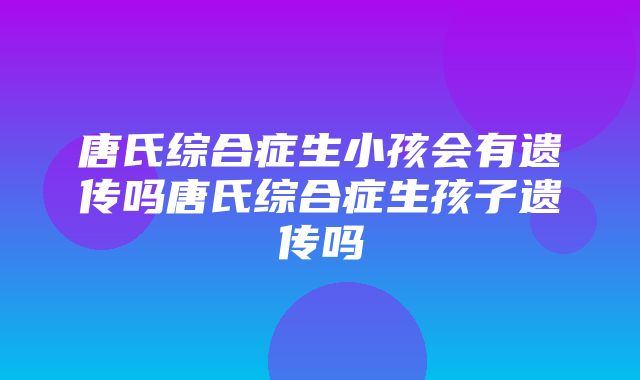 唐氏综合症生小孩会有遗传吗唐氏综合症生孩子遗传吗