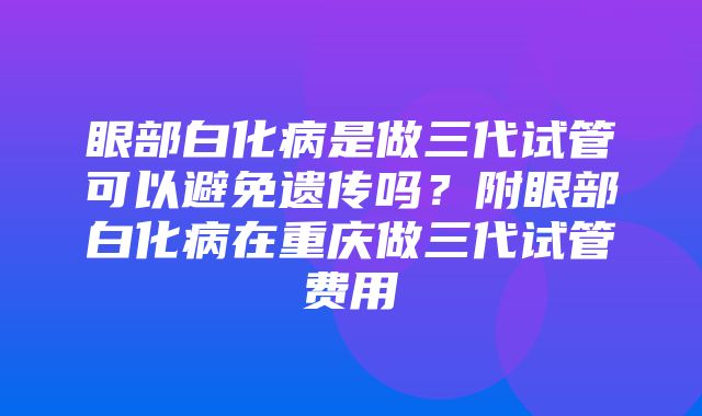 眼部白化病是做三代试管可以避免遗传吗？附眼部白化病在重庆做三代试管费用