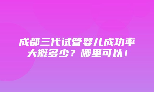 成都三代试管婴儿成功率大概多少？哪里可以！