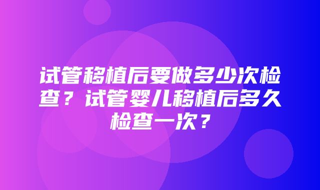 试管移植后要做多少次检查？试管婴儿移植后多久检查一次？