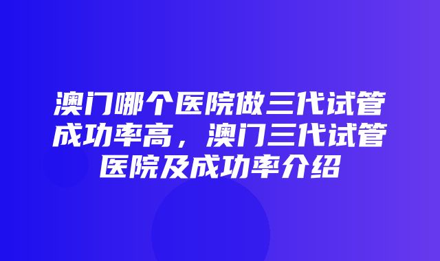 澳门哪个医院做三代试管成功率高，澳门三代试管医院及成功率介绍