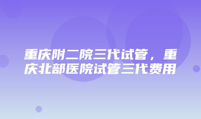 重庆附二院三代试管，重庆北部医院试管三代费用