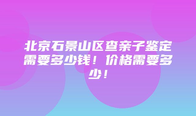 北京石景山区查亲子鉴定需要多少钱！价格需要多少！