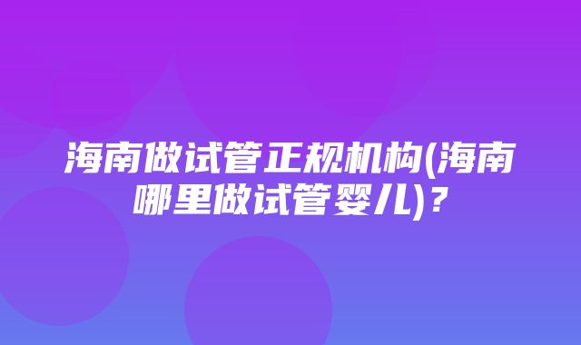 海南做试管正规机构(海南哪里做试管婴儿)？