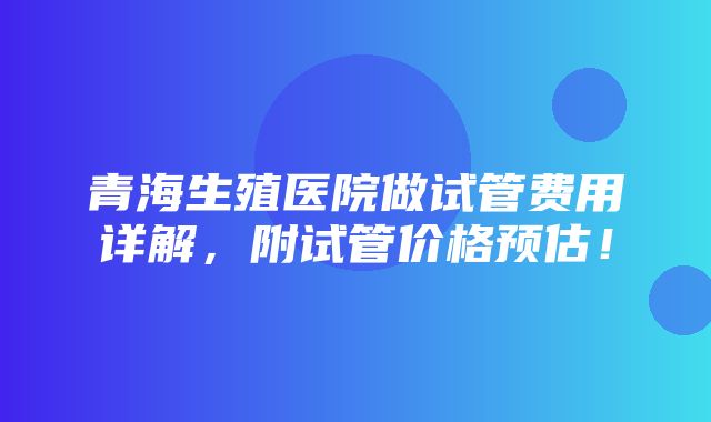 青海生殖医院做试管费用详解，附试管价格预估！