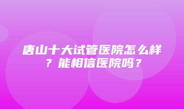 唐山十大试管医院怎么样？能相信医院吗？