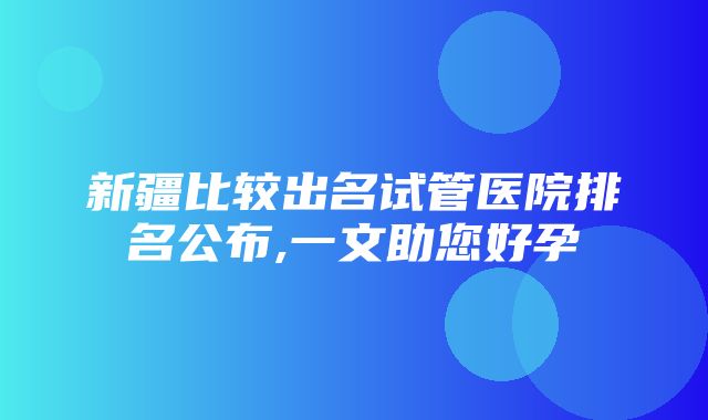 新疆比较出名试管医院排名公布,一文助您好孕